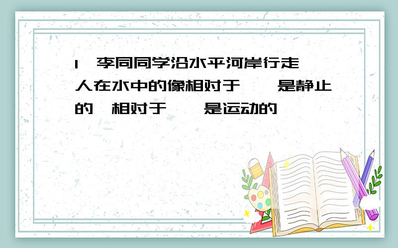 1、李同同学沿水平河岸行走,人在水中的像相对于【】是静止的,相对于【】是运动的