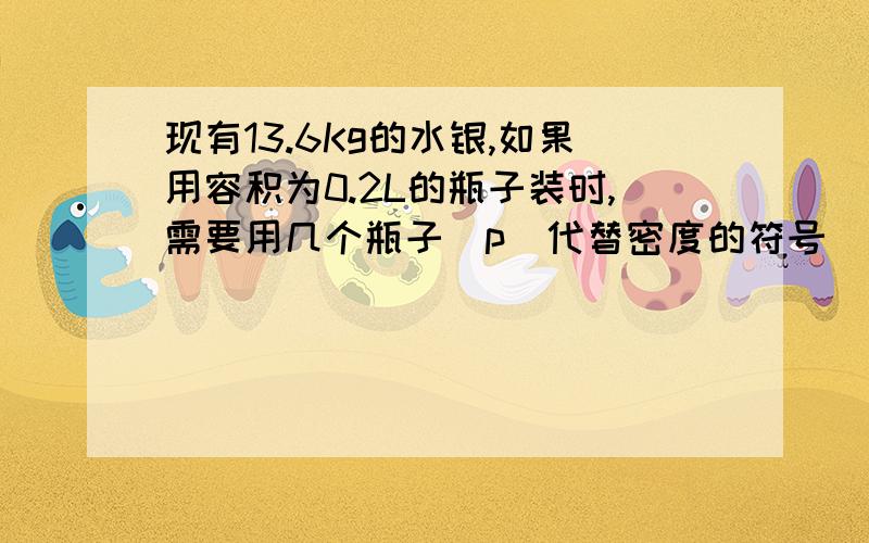 现有13.6Kg的水银,如果用容积为0.2L的瓶子装时,需要用几个瓶子（p（代替密度的符号）水银＝13.6×