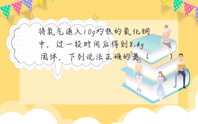 将氢气通入10g灼热的氧化铜中，过一段时间后得到8.4g 固体，下列说法正确的是（　　）