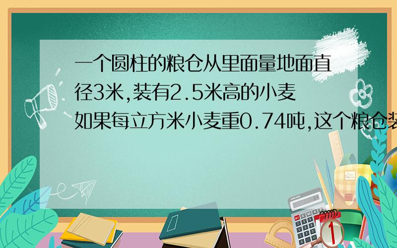 一个圆柱的粮仓从里面量地面直径3米,装有2.5米高的小麦如果每立方米小麦重0.74吨,这个粮仓装有小麦多少