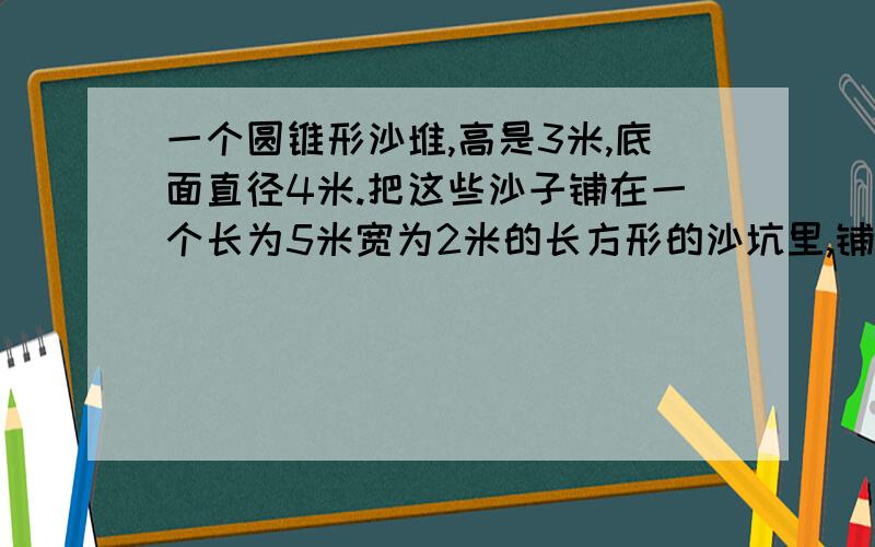 一个圆锥形沙堆,高是3米,底面直径4米.把这些沙子铺在一个长为5米宽为2米的长方形的沙坑里,铺的厚度是多