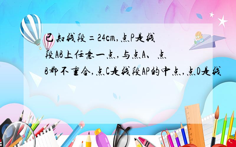 已知线段=24cm,点P是线段AB上任意一点,与点A、点B都不重合,点C是线段AP的中点,点D是线