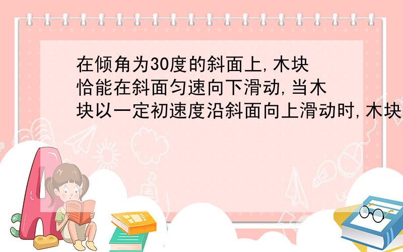 在倾角为30度的斜面上,木块恰能在斜面匀速向下滑动,当木块以一定初速度沿斜面向上滑动时,木块的加速度