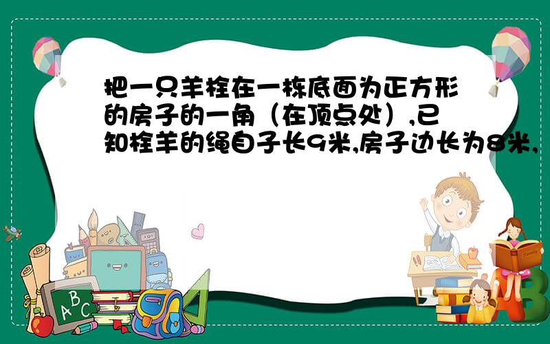 把一只羊栓在一栋底面为正方形的房子的一角（在顶点处）,已知栓羊的绳自子长9米,房子边长为8米,