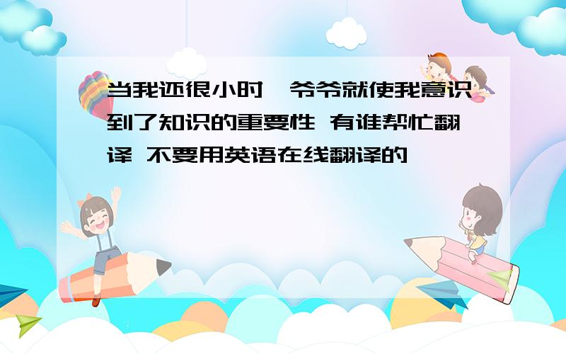 当我还很小时,爷爷就使我意识到了知识的重要性 有谁帮忙翻译 不要用英语在线翻译的