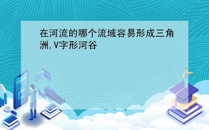 在河流的哪个流域容易形成三角洲,V字形河谷