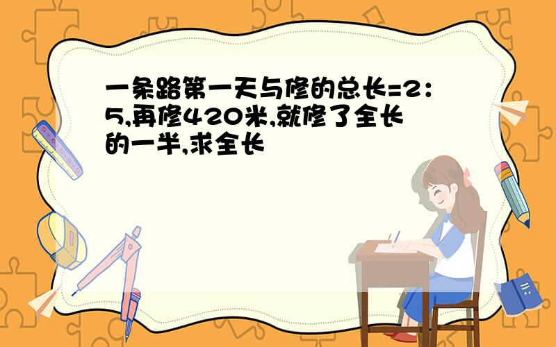 一条路第一天与修的总长=2：5,再修420米,就修了全长的一半,求全长