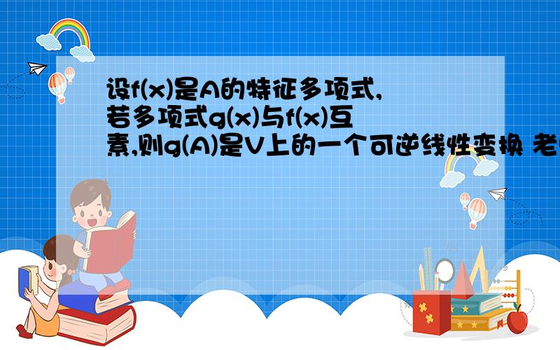 设f(x)是A的特征多项式,若多项式g(x)与f(x)互素,则g(A)是V上的一个可逆线性变换 老师,这是考研题帮帮我