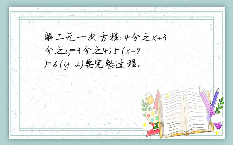 解二元一次方程：4分之x+3分之y=3分之4；5（x-9）=6（y-2）要完整过程,