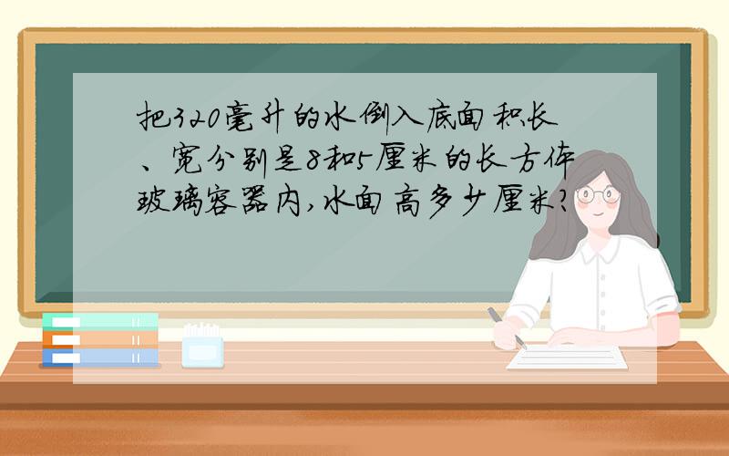 把320毫升的水倒入底面积长、宽分别是8和5厘米的长方体玻璃容器内,水面高多少厘米?