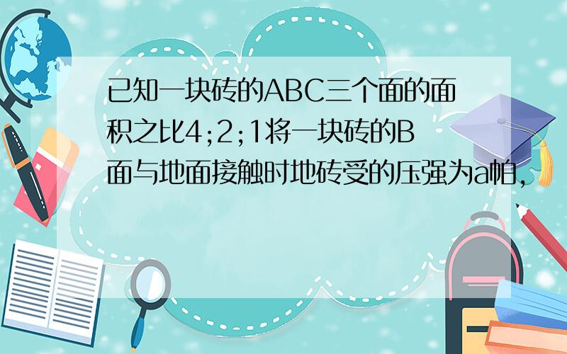 已知一块砖的ABC三个面的面积之比4;2;1将一块砖的B面与地面接触时地砖受的压强为a帕,