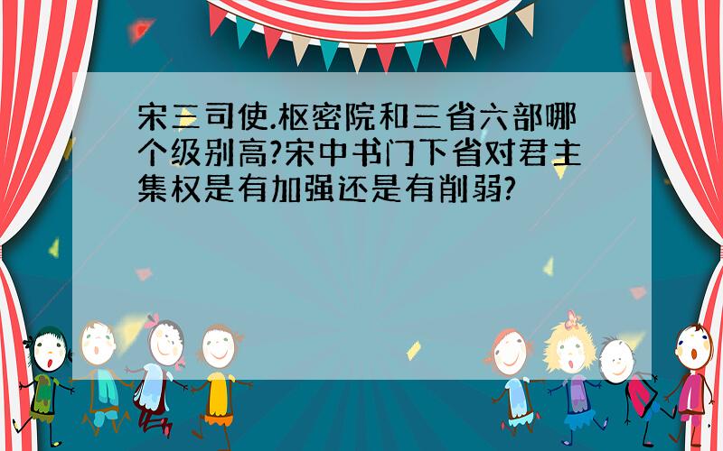 宋三司使.枢密院和三省六部哪个级别高?宋中书门下省对君主集权是有加强还是有削弱?