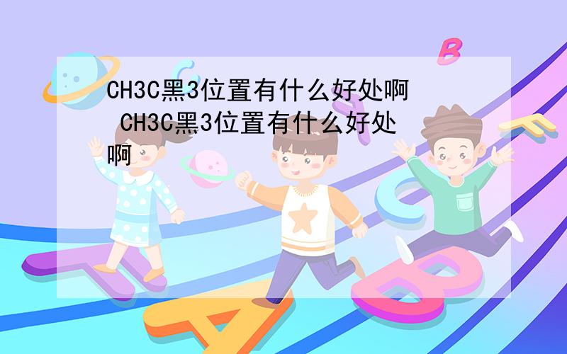 CH3C黑3位置有什么好处啊 CH3C黑3位置有什么好处啊