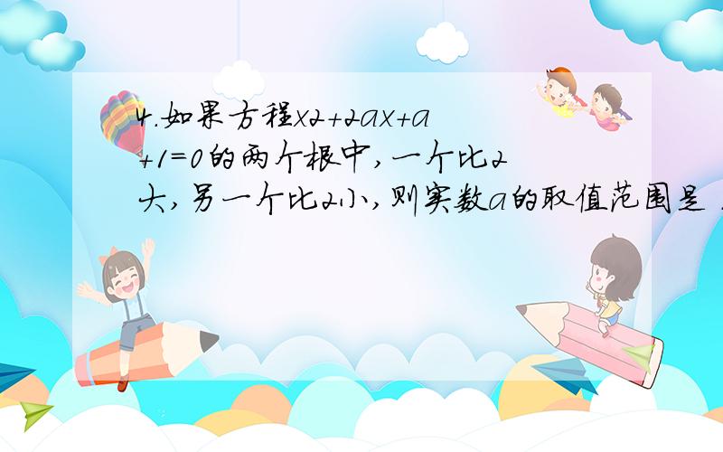 4.如果方程x2＋2ax＋a＋1＝0的两个根中,一个比2大,另一个比2小,则实数a的取值范围是 ．