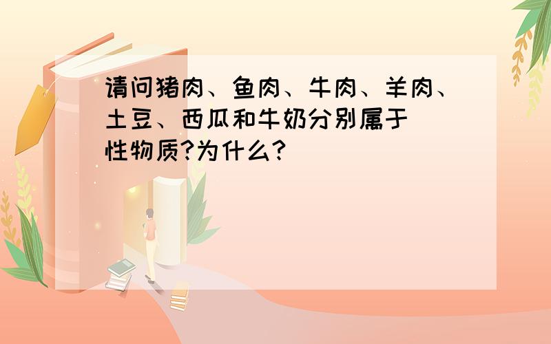 请问猪肉、鱼肉、牛肉、羊肉、土豆、西瓜和牛奶分别属于()性物质?为什么?