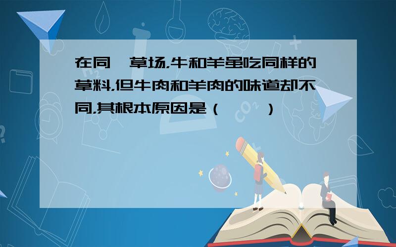 在同一草场，牛和羊虽吃同样的草料，但牛肉和羊肉的味道却不同，其根本原因是（　　）