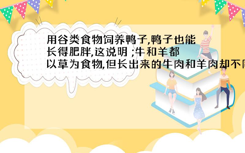 用谷类食物饲养鸭子,鸭子也能长得肥胖,这说明 ;牛和羊都以草为食物,但长出来的牛肉和羊肉却不同,这说