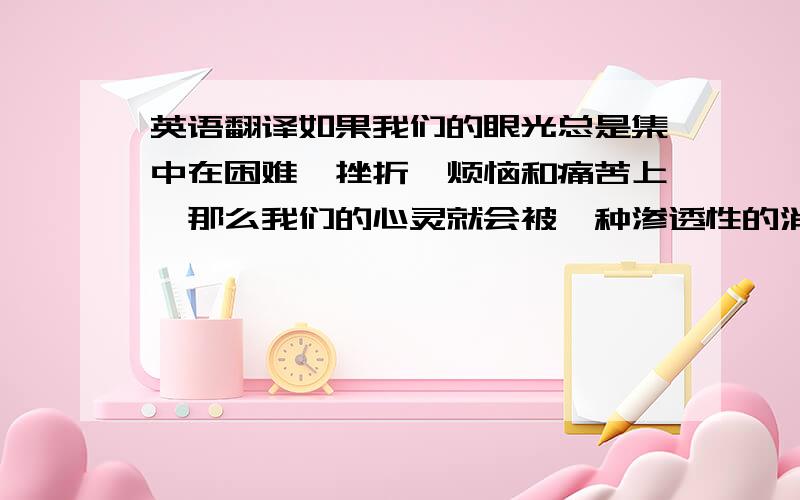 英语翻译如果我们的眼光总是集中在困难、挫折、烦恼和痛苦上,那么我们的心灵就会被一种渗透性的消极因素所左右,我们要善于在黑