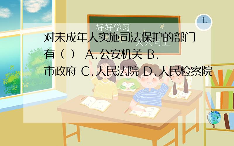 对未成年人实施司法保护的部门有（ ） A.公安机关 B.市政府 C.人民法院 D.人民检察院