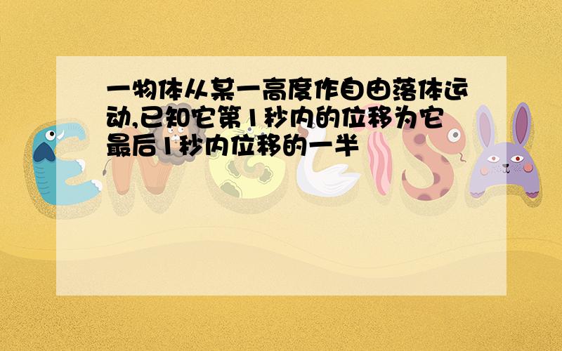 一物体从某一高度作自由落体运动,已知它第1秒内的位移为它最后1秒内位移的一半