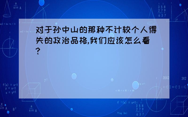 对于孙中山的那种不计较个人得失的政治品格,我们应该怎么看?