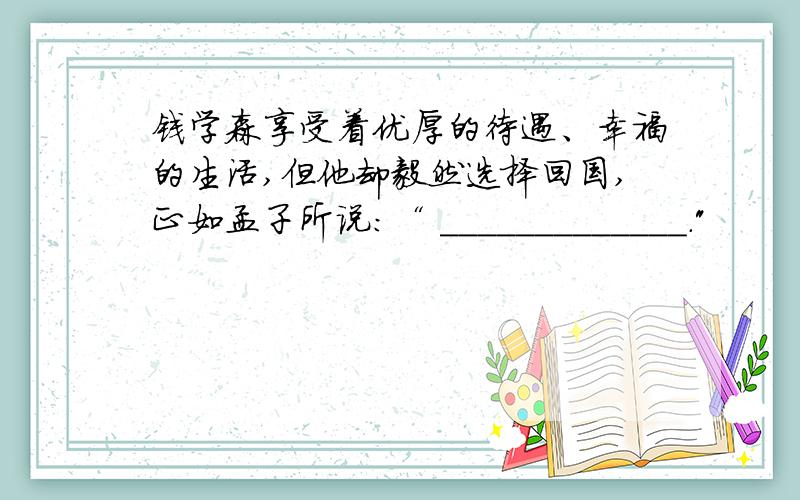 钱学森享受着优厚的待遇、幸福的生活,但他却毅然选择回国,正如孟子所说：“ _____________.