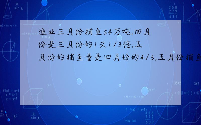 渔业三月份捕鱼54万吨,四月份是三月份的1又1/3倍,五月份的捕鱼量是四月份的4/5,五月份捕鱼多少万吨