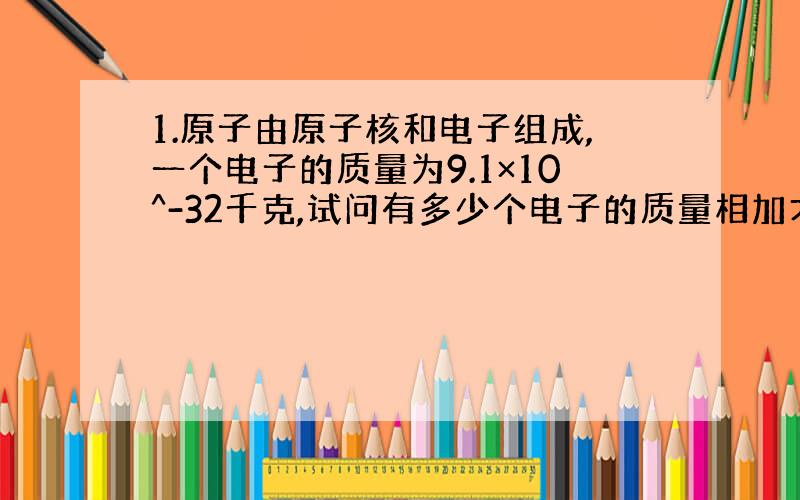 1.原子由原子核和电子组成,一个电子的质量为9.1×10^-32千克,试问有多少个电子的质量相加才等于1克?