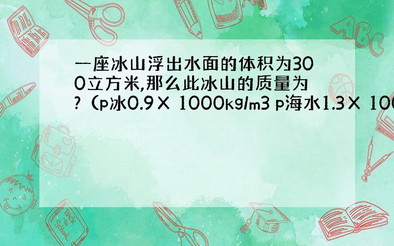 一座冰山浮出水面的体积为300立方米,那么此冰山的质量为?（p冰0.9Χ 1000kg/m3 p海水1.3Χ 1000k