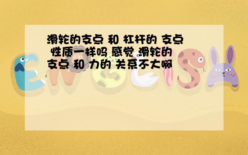 滑轮的支点 和 杠杆的 支点 性质一样吗 感觉 滑轮的 支点 和 力的 关系不大啊