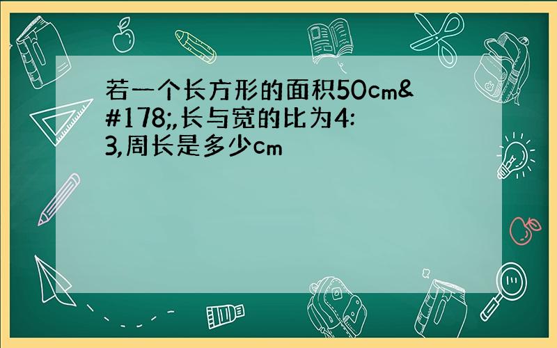 若一个长方形的面积50cm²,长与宽的比为4:3,周长是多少cm