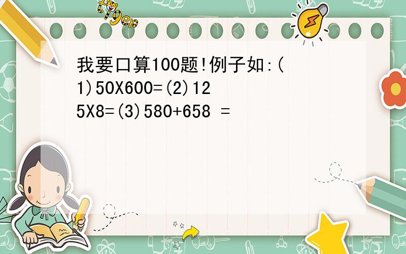 我要口算100题!例子如:(1)50X600=(2)125X8=(3)580+658 =