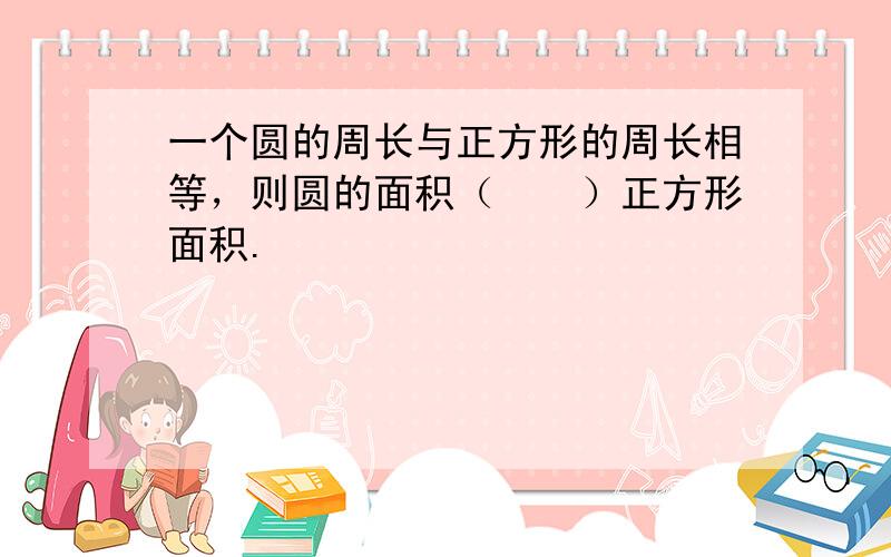 一个圆的周长与正方形的周长相等，则圆的面积（　　）正方形面积.