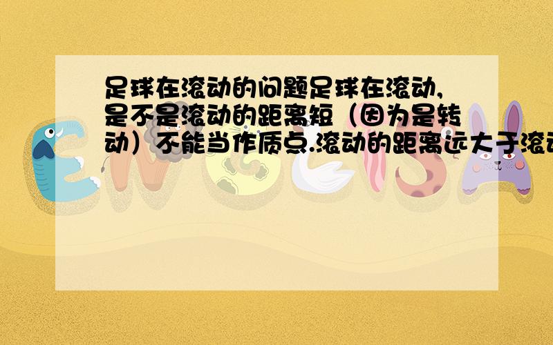 足球在滚动的问题足球在滚动,是不是滚动的距离短（因为是转动）不能当作质点.滚动的距离远大于滚动一周的长度时就可以当作质点