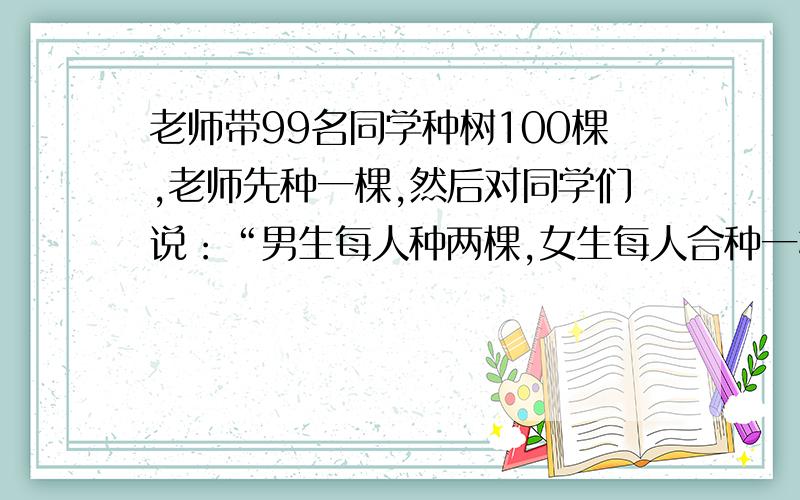 老师带99名同学种树100棵,老师先种一棵,然后对同学们说：“男生每人种两棵,女生每人合种一棵.”说完把99棵树苗分给了