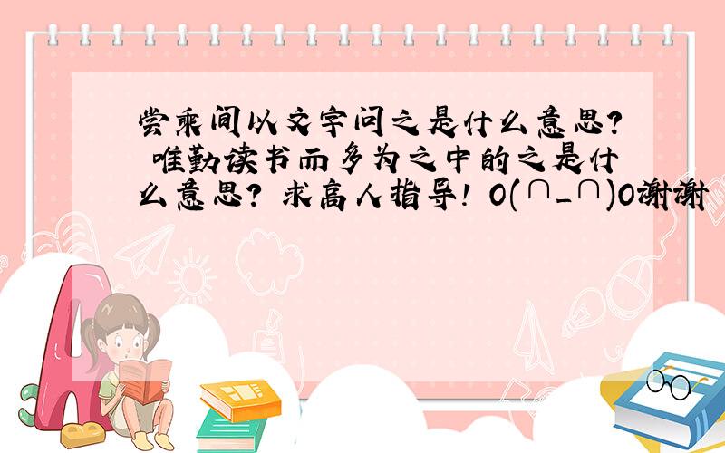 尝乘间以文字问之是什么意思? 唯勤读书而多为之中的之是什么意思? 求高人指导! O(∩_∩)O谢谢