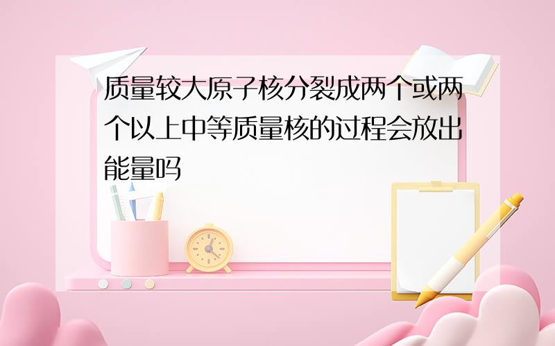 质量较大原子核分裂成两个或两个以上中等质量核的过程会放出能量吗