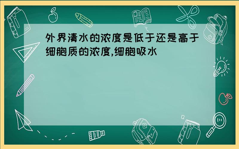 外界清水的浓度是低于还是高于细胞质的浓度,细胞吸水