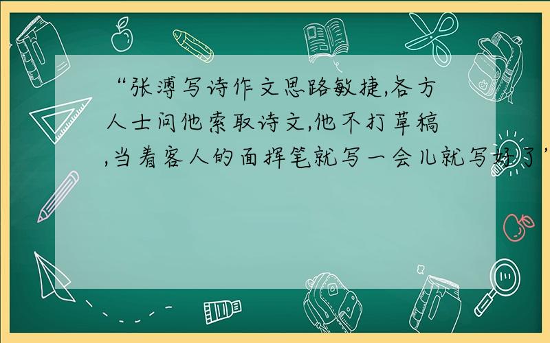 “张溥写诗作文思路敏捷,各方人士问他索取诗文,他不打草稿,当着客人的面挥笔就写一会儿就写好了” 的原