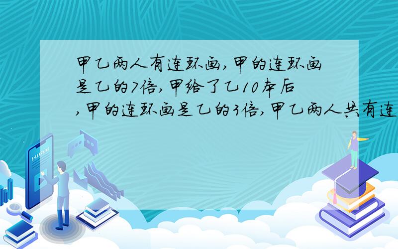 甲乙两人有连环画,甲的连环画是乙的7倍,甲给了乙10本后,甲的连环画是乙的3倍,甲乙两人共有连环画多少本?