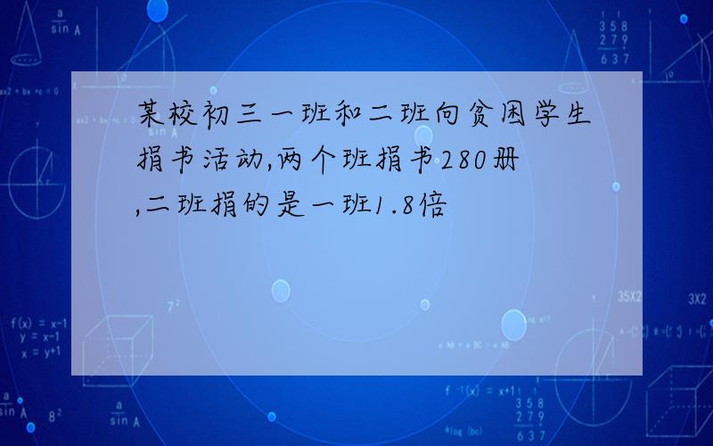 某校初三一班和二班向贫困学生捐书活动,两个班捐书280册,二班捐的是一班1.8倍