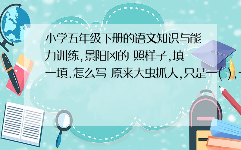 小学五年级下册的语文知识与能力训练,景阳冈的 照样子,填一填.怎么写 原来大虫抓人,只是一( ),一( ),一( )