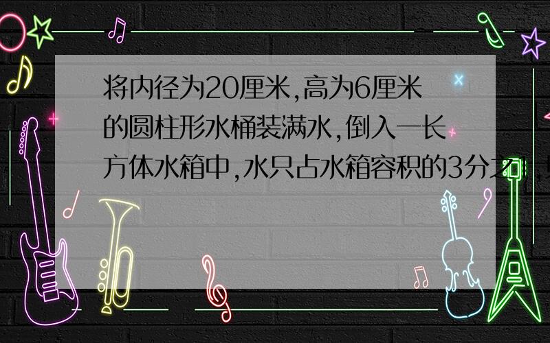 将内径为20厘米,高为6厘米的圆柱形水桶装满水,倒入一长方体水箱中,水只占水箱容积的3分之1,则水箱的容积