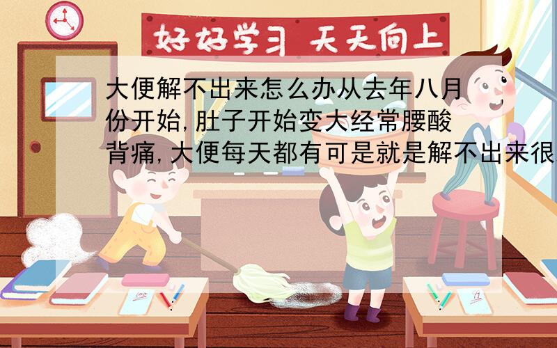 大便解不出来怎么办从去年八月份开始,肚子开始变大经常腰酸背痛,大便每天都有可是就是解不出来很难受,而且经常感觉到特别累,