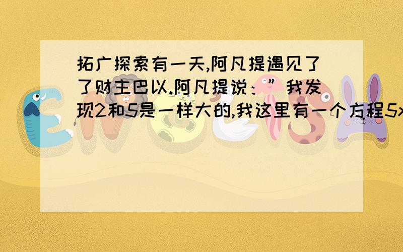 拓广探索有一天,阿凡提遇见了了财主巴以.阿凡提说：”我发现2和5是一样大的,我这里有一个方程5x-2=2x-2,方程两边