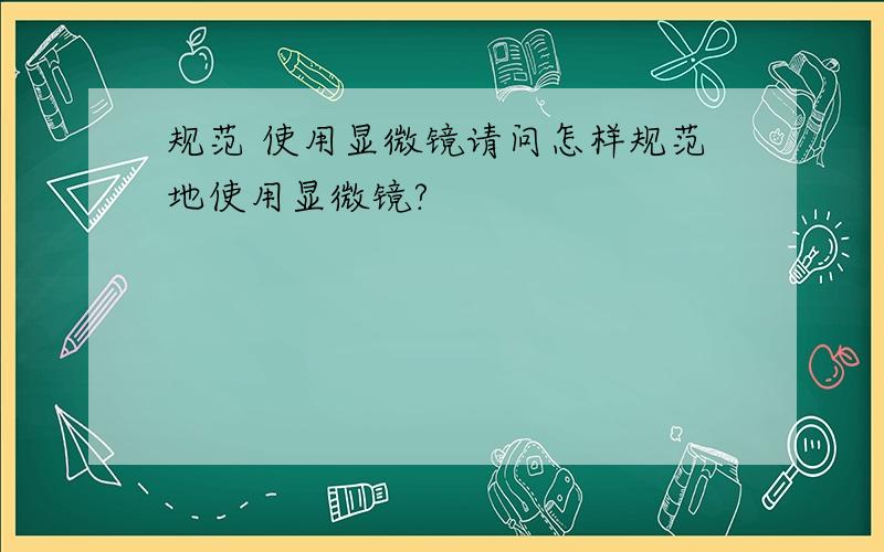 规范 使用显微镜请问怎样规范地使用显微镜?