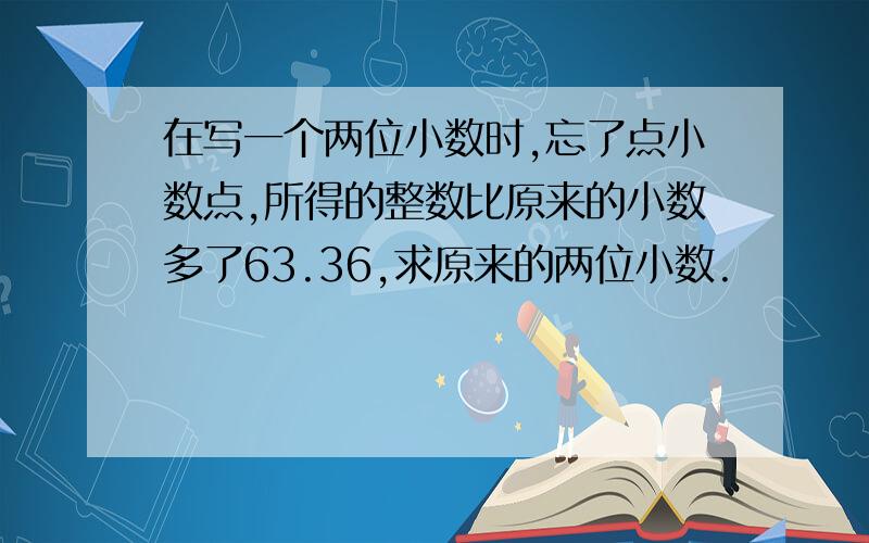 在写一个两位小数时,忘了点小数点,所得的整数比原来的小数多了63.36,求原来的两位小数.