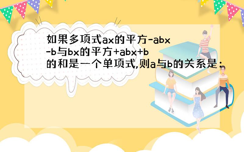 如果多项式ax的平方-abx-b与bx的平方+abx+b的和是一个单项式,则a与b的关系是：