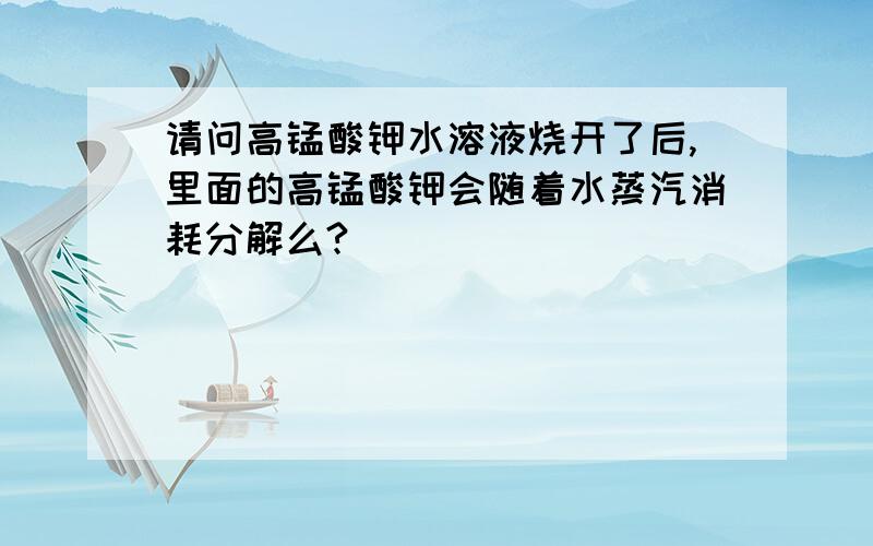 请问高锰酸钾水溶液烧开了后,里面的高锰酸钾会随着水蒸汽消耗分解么?