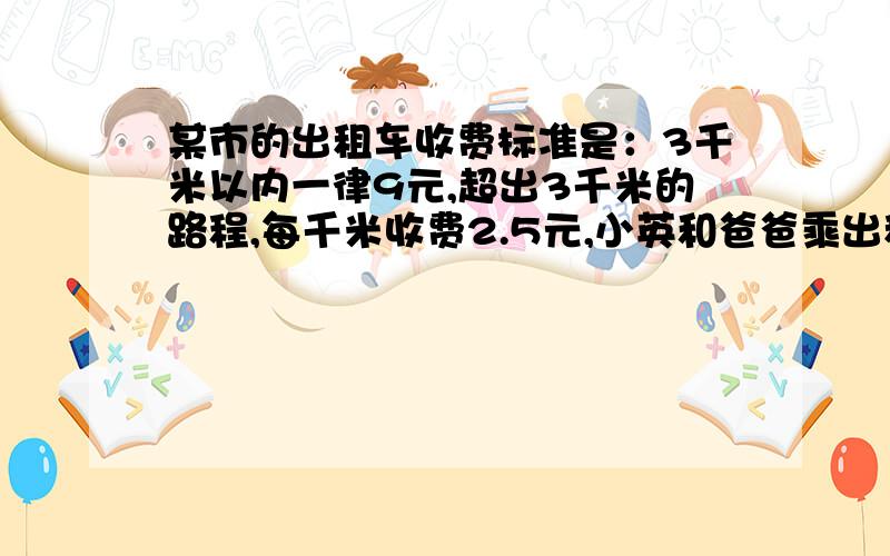 某市的出租车收费标准是：3千米以内一律9元,超出3千米的路程,每千米收费2.5元,小英和爸爸乘出租车从家去火车站,一共付